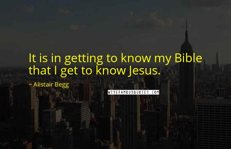 Alistair Begg Quotes: It is in getting to know my Bible that I get to know Jesus.