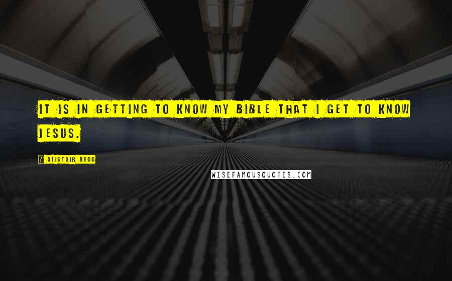 Alistair Begg Quotes: It is in getting to know my Bible that I get to know Jesus.