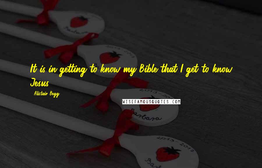 Alistair Begg Quotes: It is in getting to know my Bible that I get to know Jesus.