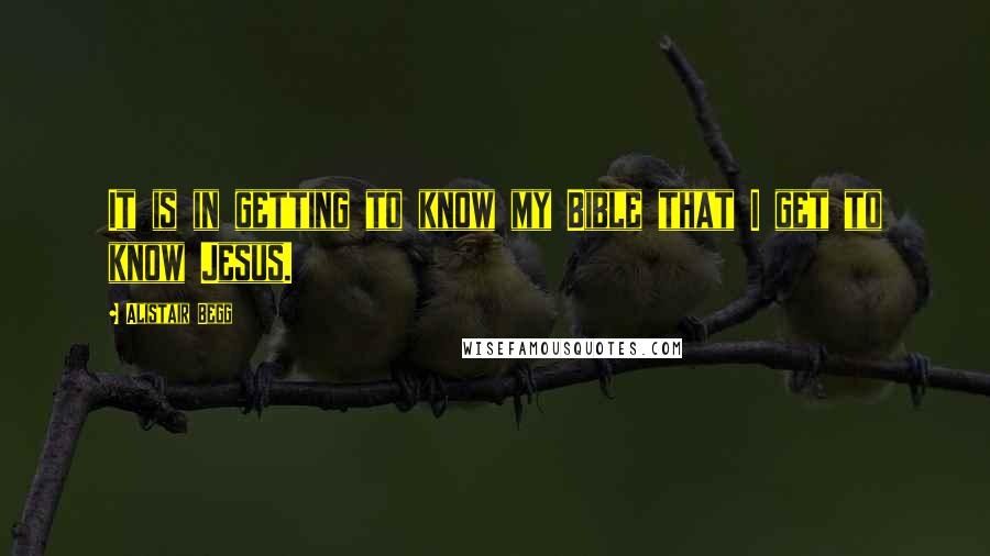 Alistair Begg Quotes: It is in getting to know my Bible that I get to know Jesus.