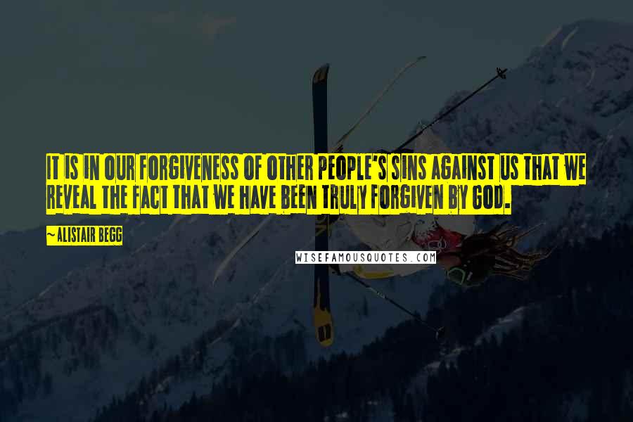 Alistair Begg Quotes: It is in our forgiveness of other people's sins against us that we reveal the fact that we have been truly forgiven by God.