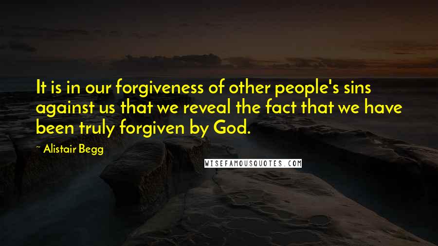 Alistair Begg Quotes: It is in our forgiveness of other people's sins against us that we reveal the fact that we have been truly forgiven by God.