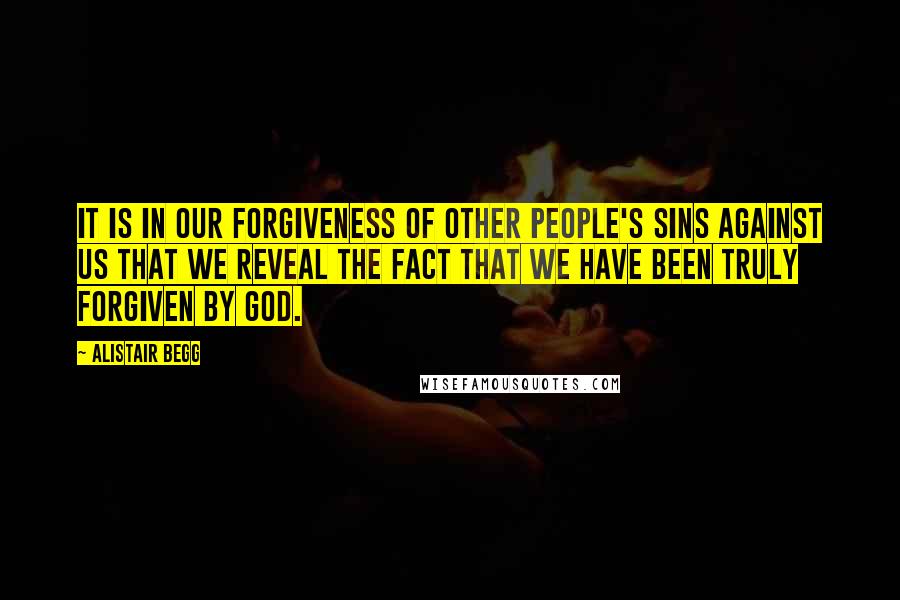 Alistair Begg Quotes: It is in our forgiveness of other people's sins against us that we reveal the fact that we have been truly forgiven by God.