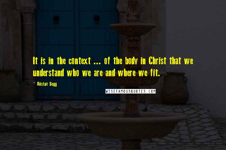 Alistair Begg Quotes: It is in the context ... of the body in Christ that we understand who we are and where we fit.