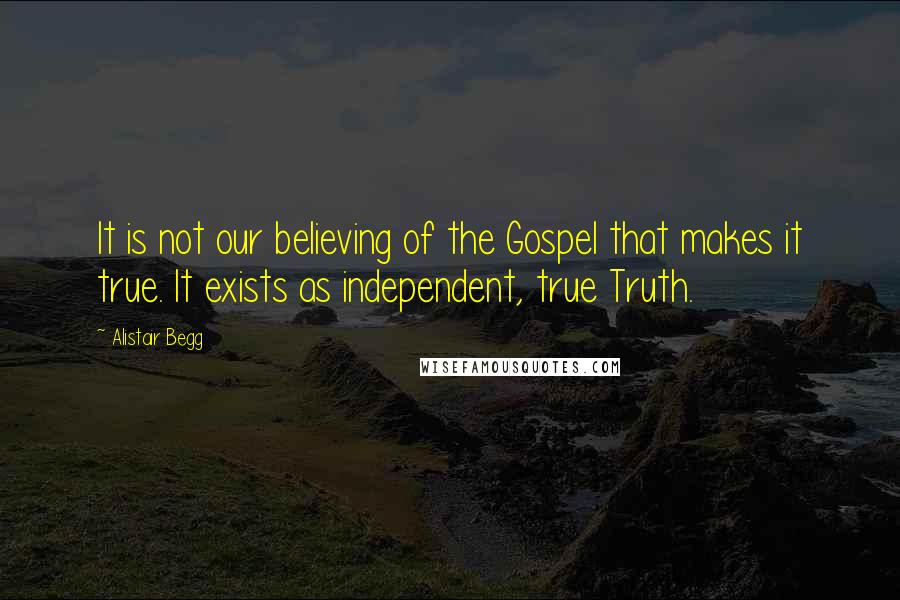 Alistair Begg Quotes: It is not our believing of the Gospel that makes it true. It exists as independent, true Truth.