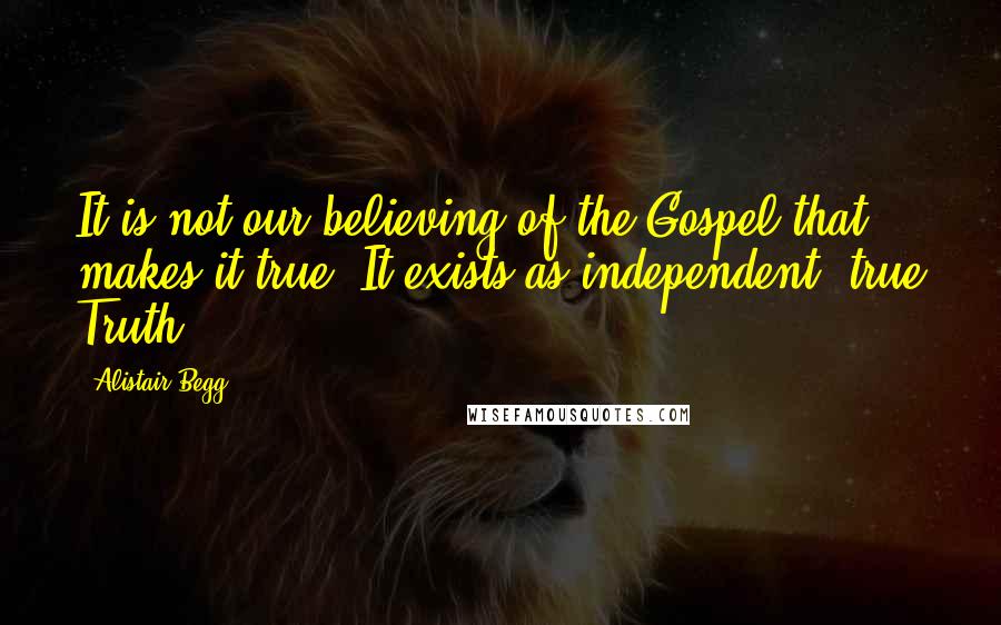 Alistair Begg Quotes: It is not our believing of the Gospel that makes it true. It exists as independent, true Truth.