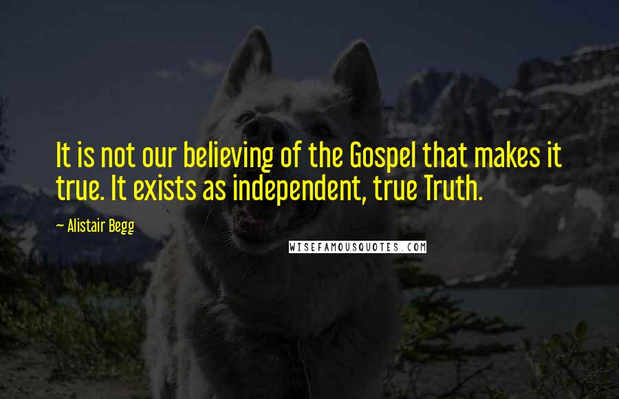 Alistair Begg Quotes: It is not our believing of the Gospel that makes it true. It exists as independent, true Truth.