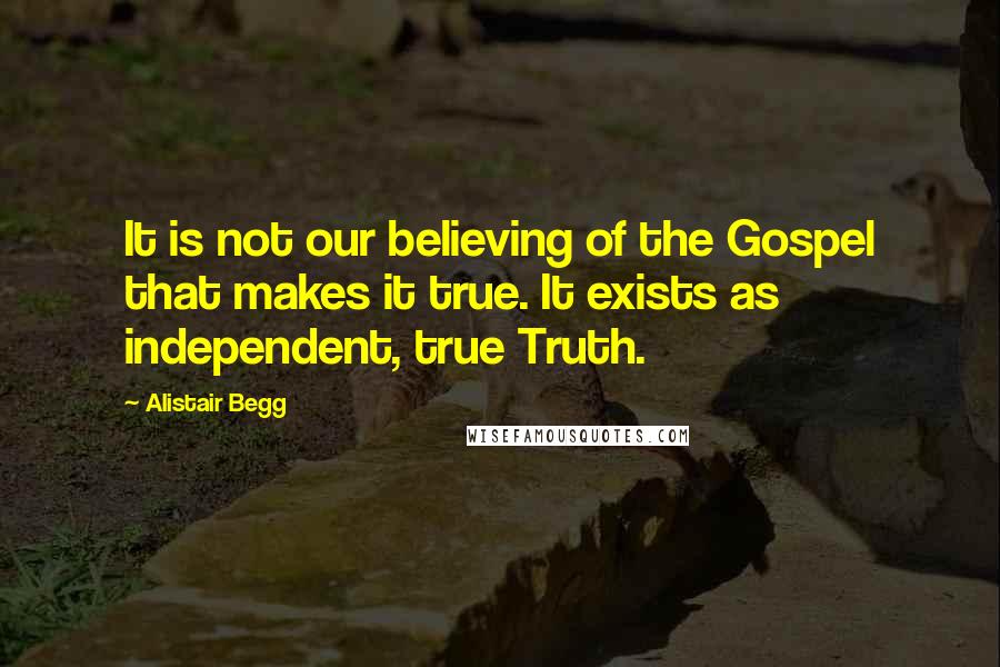 Alistair Begg Quotes: It is not our believing of the Gospel that makes it true. It exists as independent, true Truth.