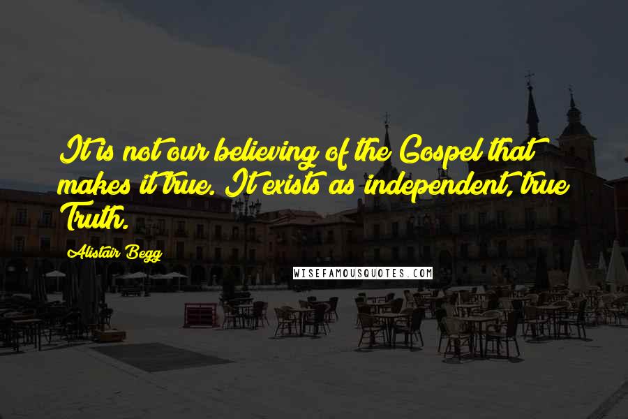 Alistair Begg Quotes: It is not our believing of the Gospel that makes it true. It exists as independent, true Truth.