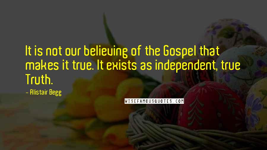 Alistair Begg Quotes: It is not our believing of the Gospel that makes it true. It exists as independent, true Truth.