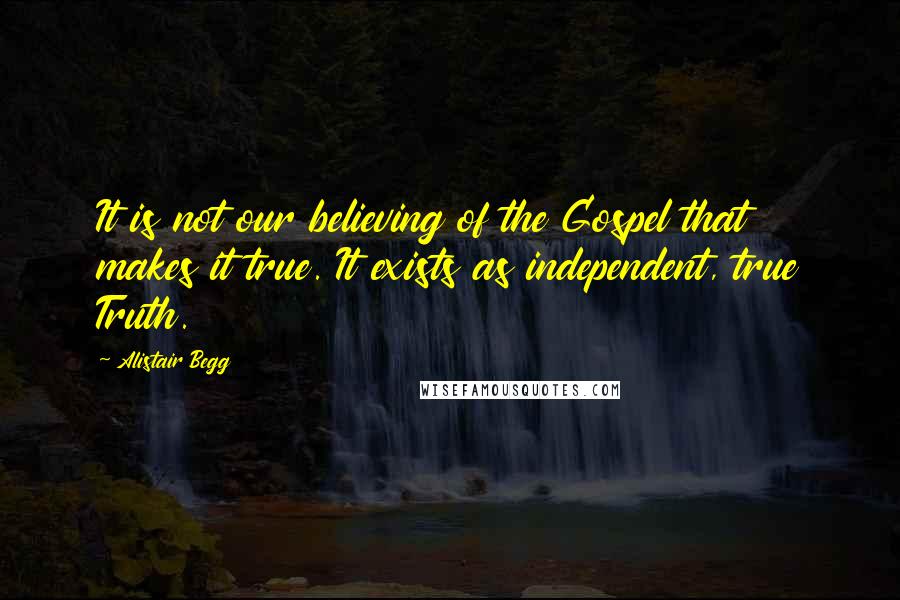 Alistair Begg Quotes: It is not our believing of the Gospel that makes it true. It exists as independent, true Truth.