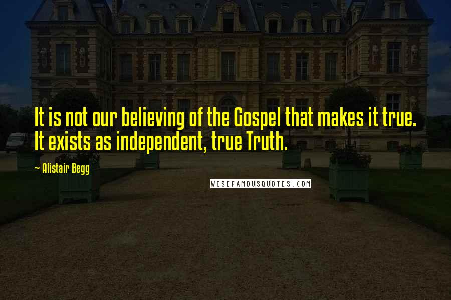 Alistair Begg Quotes: It is not our believing of the Gospel that makes it true. It exists as independent, true Truth.