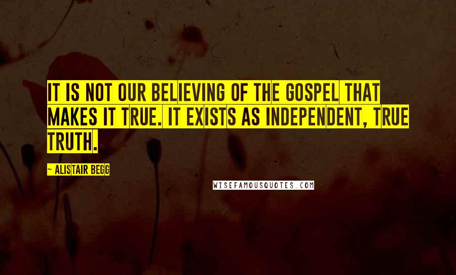 Alistair Begg Quotes: It is not our believing of the Gospel that makes it true. It exists as independent, true Truth.