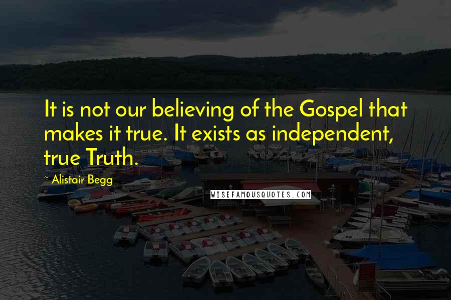 Alistair Begg Quotes: It is not our believing of the Gospel that makes it true. It exists as independent, true Truth.