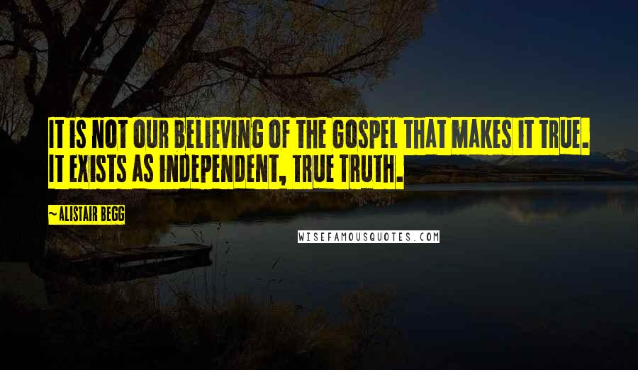 Alistair Begg Quotes: It is not our believing of the Gospel that makes it true. It exists as independent, true Truth.