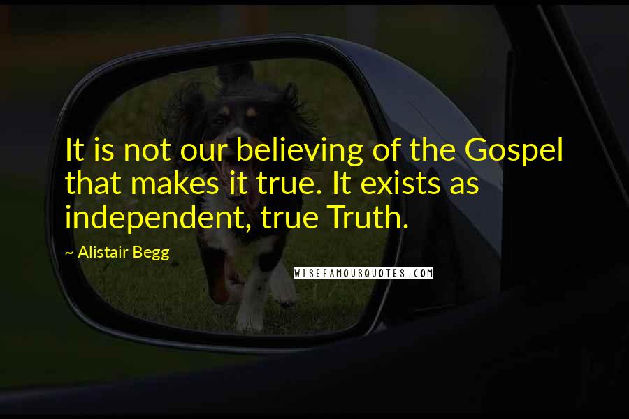Alistair Begg Quotes: It is not our believing of the Gospel that makes it true. It exists as independent, true Truth.