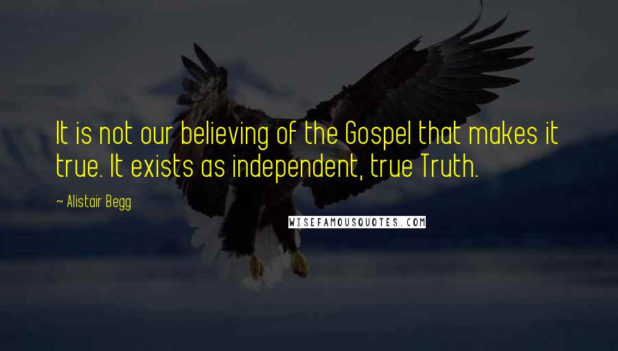 Alistair Begg Quotes: It is not our believing of the Gospel that makes it true. It exists as independent, true Truth.