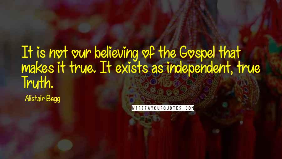 Alistair Begg Quotes: It is not our believing of the Gospel that makes it true. It exists as independent, true Truth.