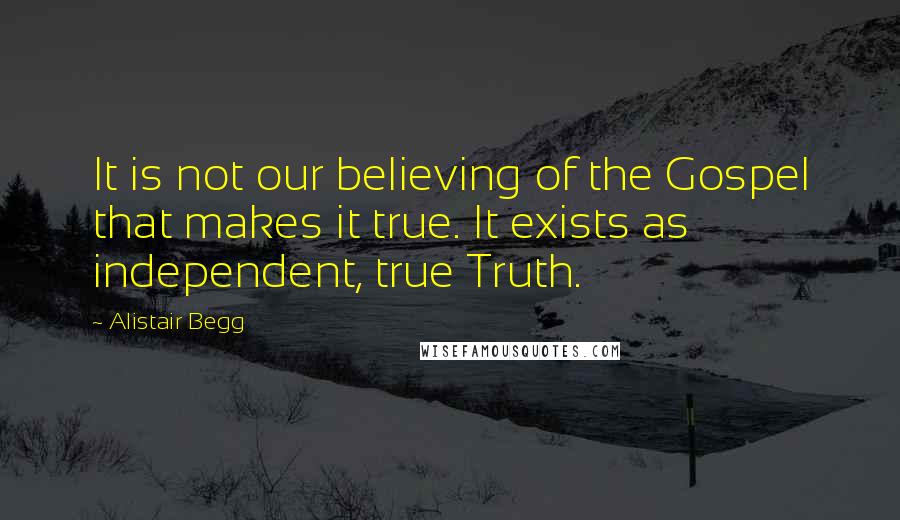 Alistair Begg Quotes: It is not our believing of the Gospel that makes it true. It exists as independent, true Truth.