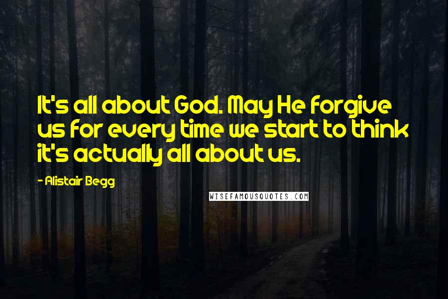 Alistair Begg Quotes: It's all about God. May He forgive us for every time we start to think it's actually all about us.