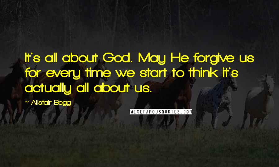 Alistair Begg Quotes: It's all about God. May He forgive us for every time we start to think it's actually all about us.