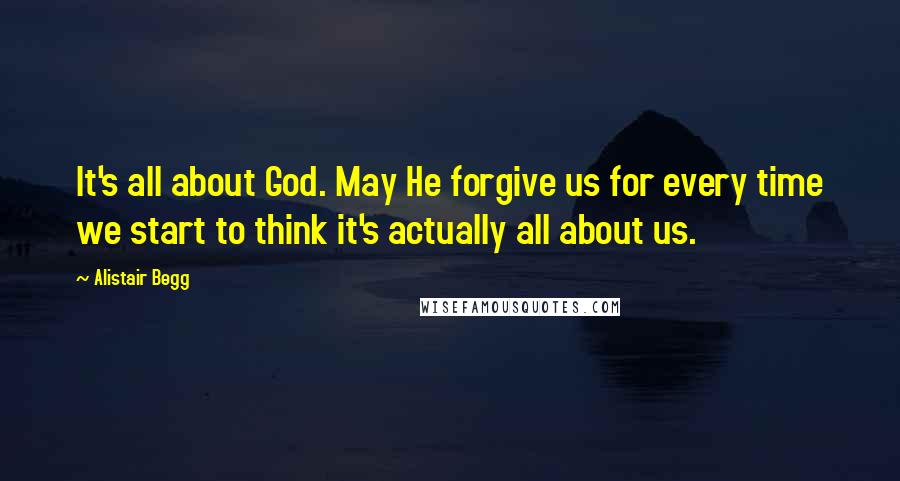 Alistair Begg Quotes: It's all about God. May He forgive us for every time we start to think it's actually all about us.