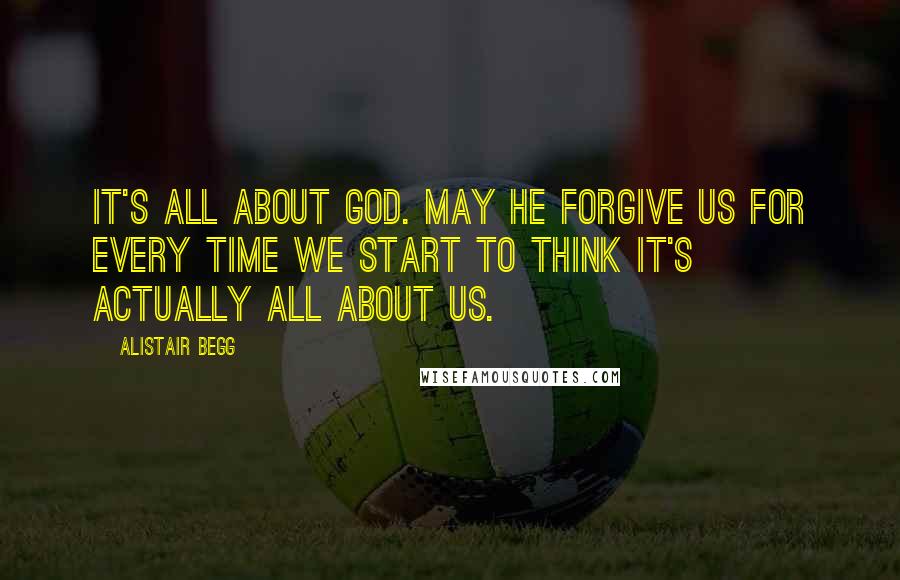 Alistair Begg Quotes: It's all about God. May He forgive us for every time we start to think it's actually all about us.