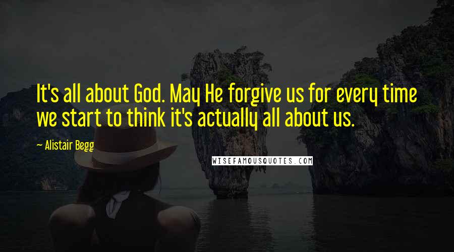 Alistair Begg Quotes: It's all about God. May He forgive us for every time we start to think it's actually all about us.