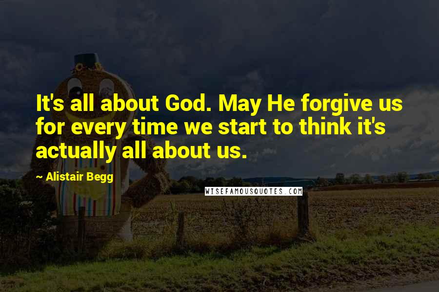 Alistair Begg Quotes: It's all about God. May He forgive us for every time we start to think it's actually all about us.