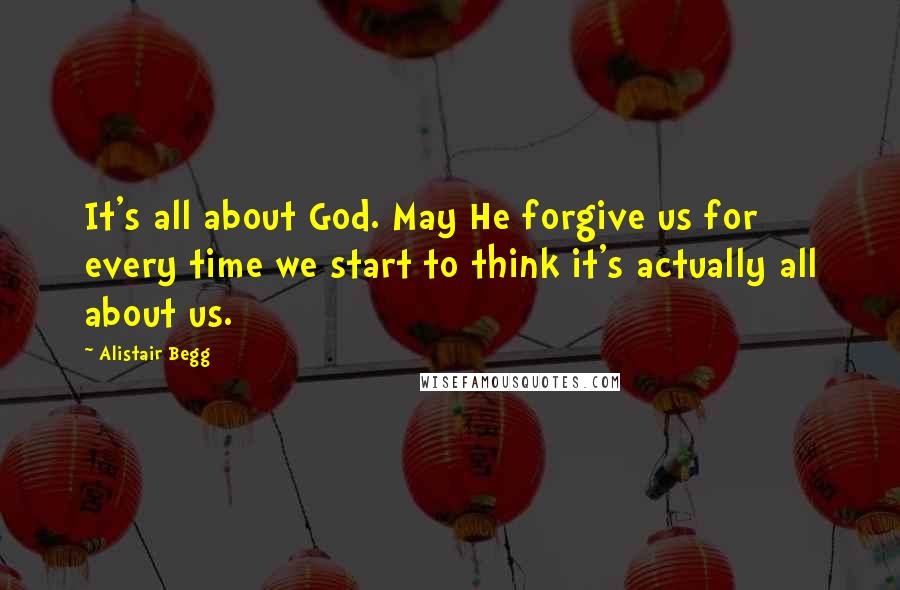 Alistair Begg Quotes: It's all about God. May He forgive us for every time we start to think it's actually all about us.