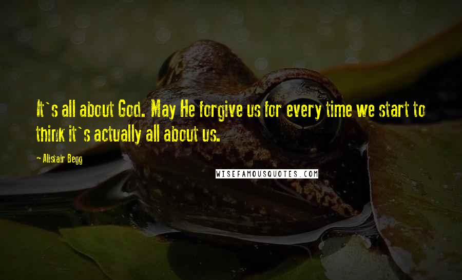 Alistair Begg Quotes: It's all about God. May He forgive us for every time we start to think it's actually all about us.