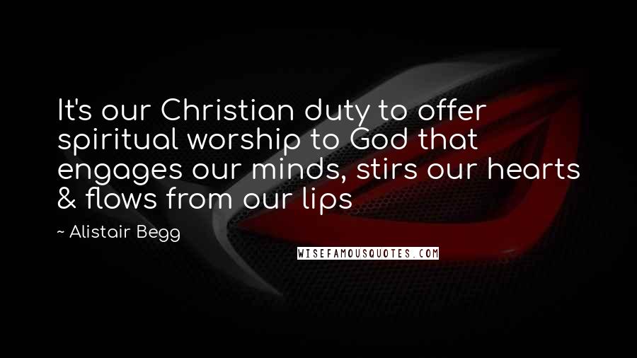 Alistair Begg Quotes: It's our Christian duty to offer spiritual worship to God that engages our minds, stirs our hearts & flows from our lips
