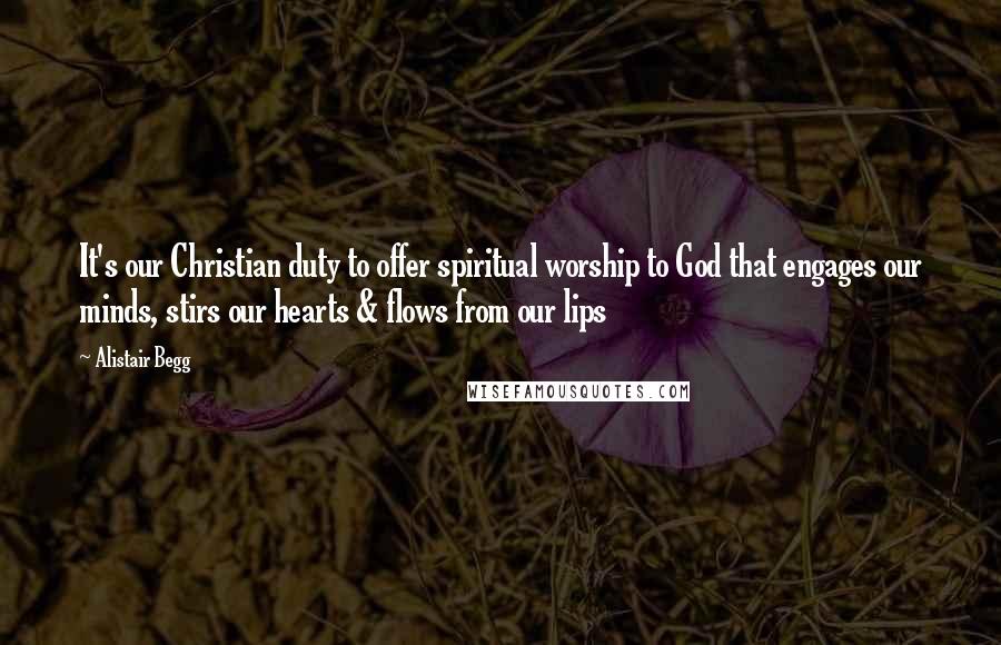 Alistair Begg Quotes: It's our Christian duty to offer spiritual worship to God that engages our minds, stirs our hearts & flows from our lips