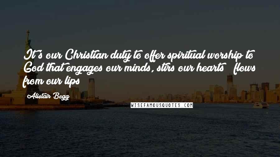 Alistair Begg Quotes: It's our Christian duty to offer spiritual worship to God that engages our minds, stirs our hearts & flows from our lips