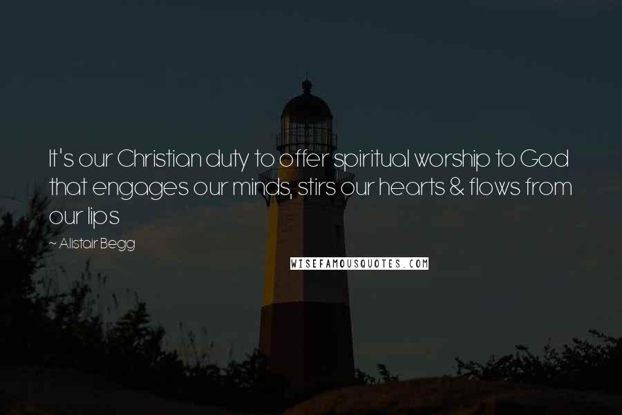 Alistair Begg Quotes: It's our Christian duty to offer spiritual worship to God that engages our minds, stirs our hearts & flows from our lips