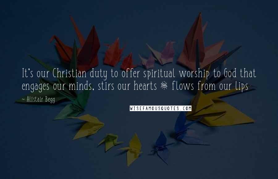 Alistair Begg Quotes: It's our Christian duty to offer spiritual worship to God that engages our minds, stirs our hearts & flows from our lips