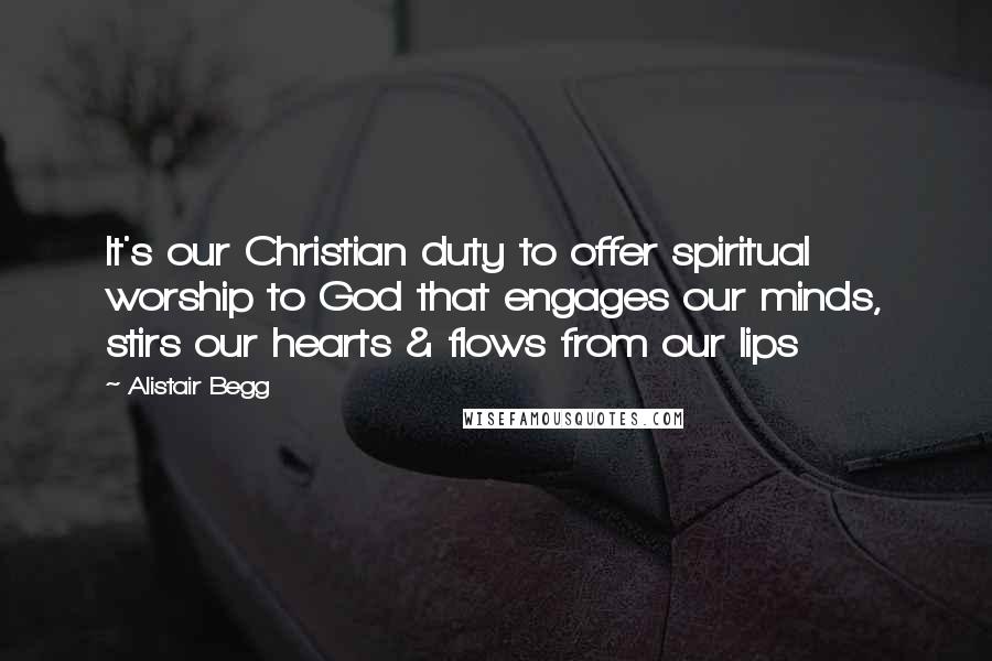 Alistair Begg Quotes: It's our Christian duty to offer spiritual worship to God that engages our minds, stirs our hearts & flows from our lips