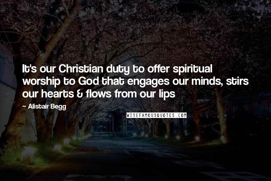 Alistair Begg Quotes: It's our Christian duty to offer spiritual worship to God that engages our minds, stirs our hearts & flows from our lips