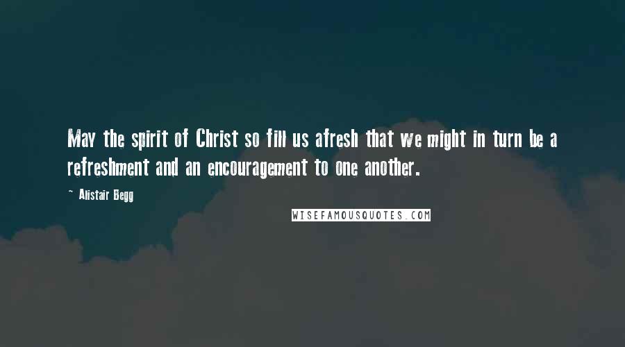 Alistair Begg Quotes: May the spirit of Christ so fill us afresh that we might in turn be a refreshment and an encouragement to one another.