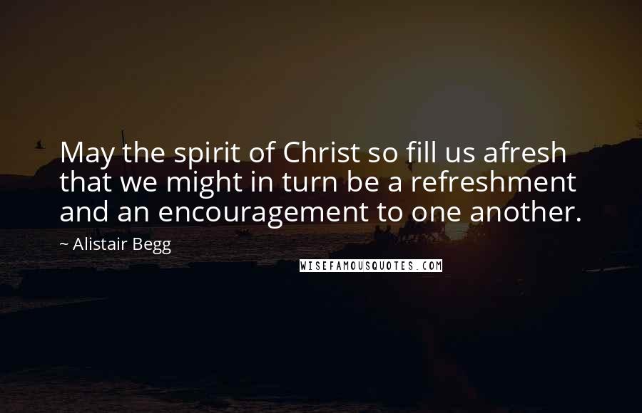 Alistair Begg Quotes: May the spirit of Christ so fill us afresh that we might in turn be a refreshment and an encouragement to one another.