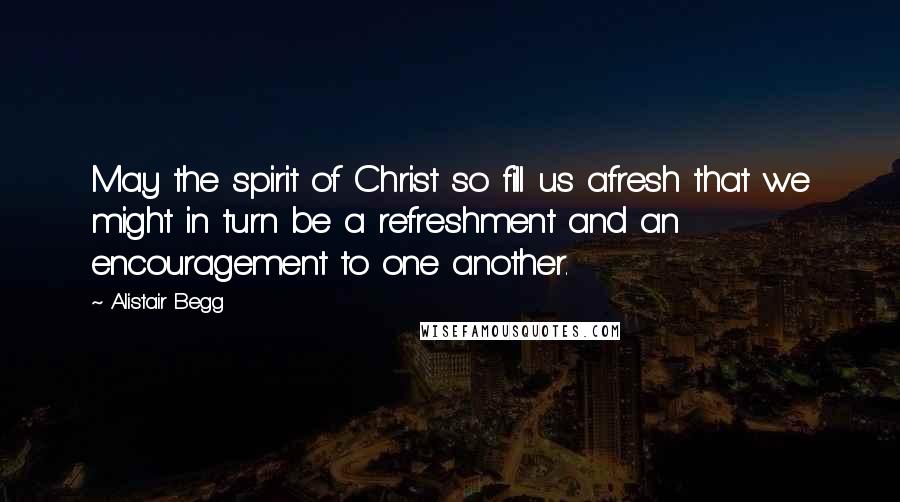 Alistair Begg Quotes: May the spirit of Christ so fill us afresh that we might in turn be a refreshment and an encouragement to one another.