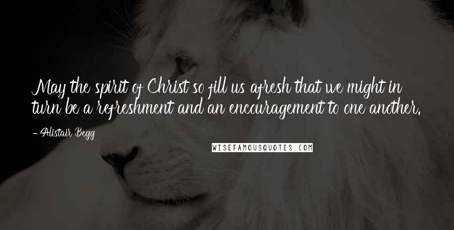 Alistair Begg Quotes: May the spirit of Christ so fill us afresh that we might in turn be a refreshment and an encouragement to one another.