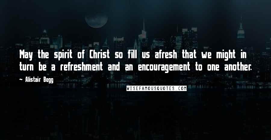 Alistair Begg Quotes: May the spirit of Christ so fill us afresh that we might in turn be a refreshment and an encouragement to one another.