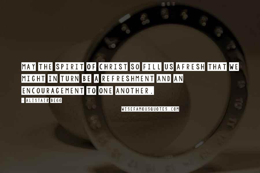 Alistair Begg Quotes: May the spirit of Christ so fill us afresh that we might in turn be a refreshment and an encouragement to one another.