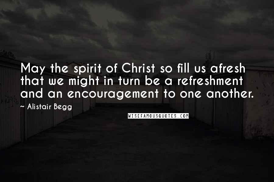 Alistair Begg Quotes: May the spirit of Christ so fill us afresh that we might in turn be a refreshment and an encouragement to one another.