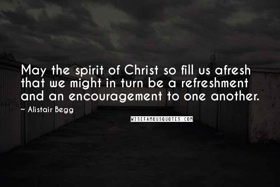 Alistair Begg Quotes: May the spirit of Christ so fill us afresh that we might in turn be a refreshment and an encouragement to one another.