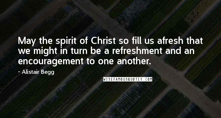 Alistair Begg Quotes: May the spirit of Christ so fill us afresh that we might in turn be a refreshment and an encouragement to one another.