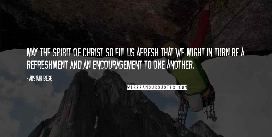 Alistair Begg Quotes: May the spirit of Christ so fill us afresh that we might in turn be a refreshment and an encouragement to one another.