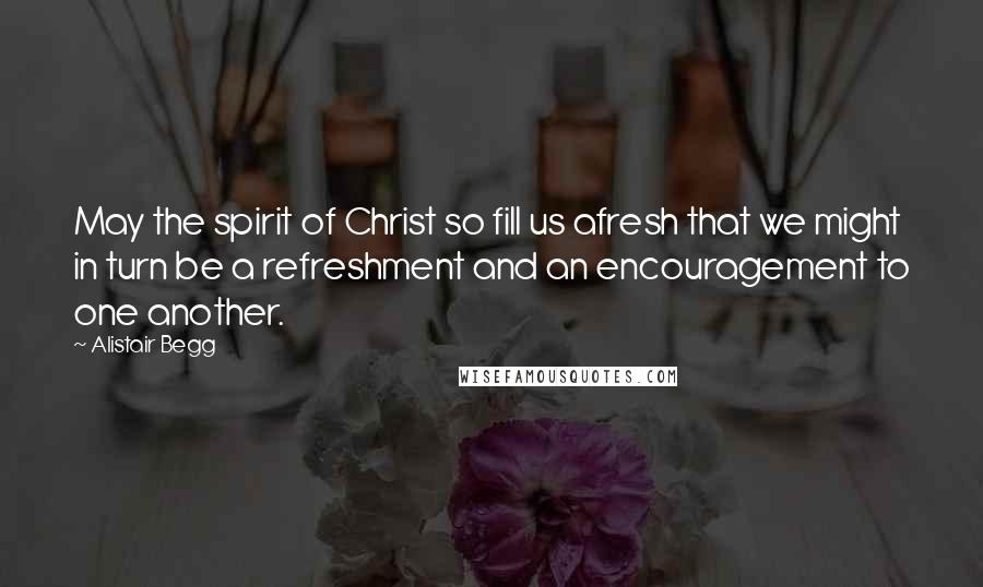 Alistair Begg Quotes: May the spirit of Christ so fill us afresh that we might in turn be a refreshment and an encouragement to one another.