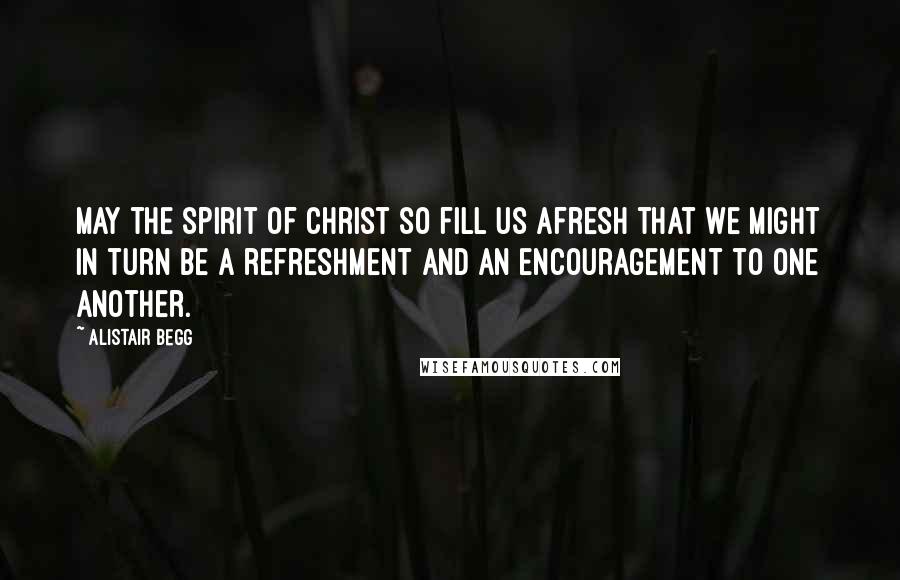 Alistair Begg Quotes: May the spirit of Christ so fill us afresh that we might in turn be a refreshment and an encouragement to one another.